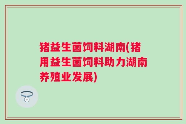 猪益生菌饲料湖南(猪用益生菌饲料助力湖南养殖业发展)