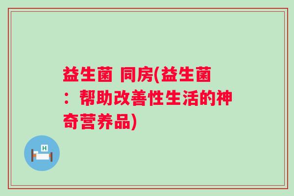 益生菌 同房(益生菌：帮助改善性生活的神奇营养品)