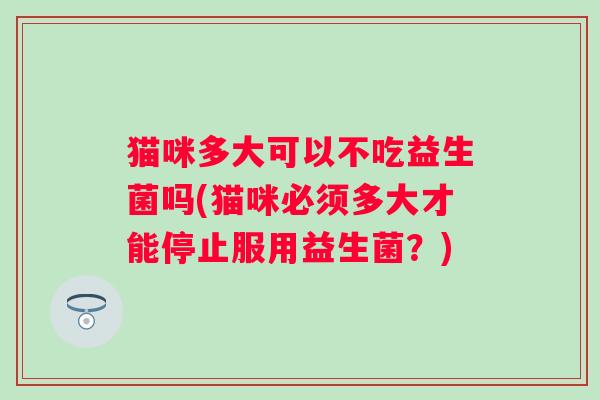 猫咪多大可以不吃益生菌吗(猫咪必须多大才能停止服用益生菌？)