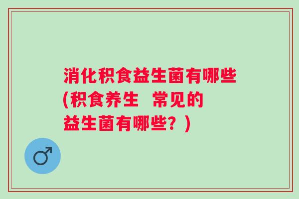 消化积食益生菌有哪些(积食养生  常见的益生菌有哪些？)