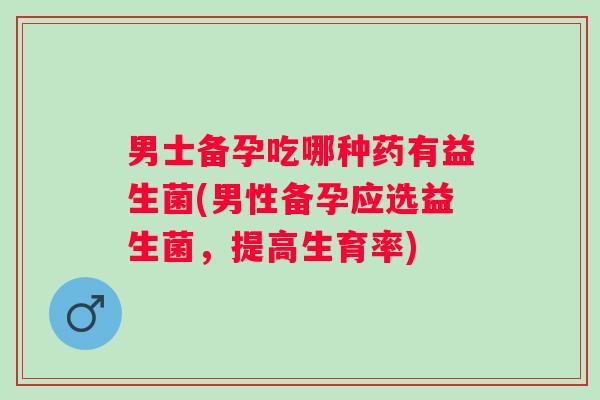 男士备孕吃哪种药有益生菌(男性备孕应选益生菌，提高生育率)
