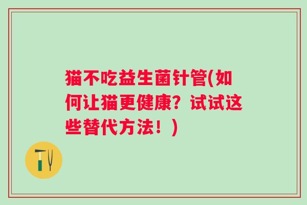 猫不吃益生菌针管(如何让猫更健康?试试这些替代方法!) 猫不吃益生菌针管(如何让猫更健康?试试这些替代方法!)