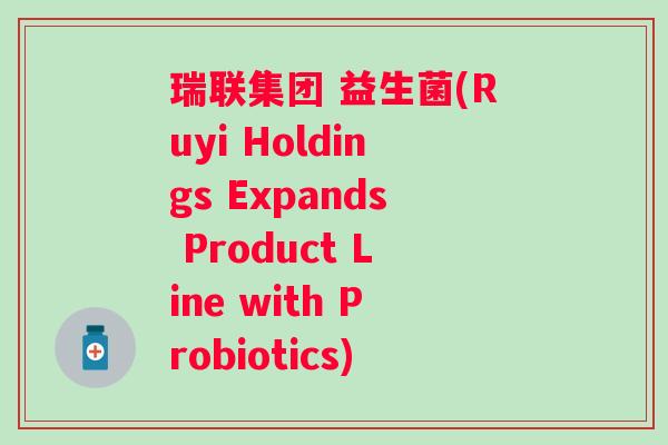 瑞联集团 益生菌(Ruyi Holdings Expands Product Line with Probiotics)