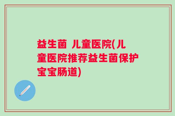 益生菌 儿童医院(儿童医院推荐益生菌保护宝宝肠道)