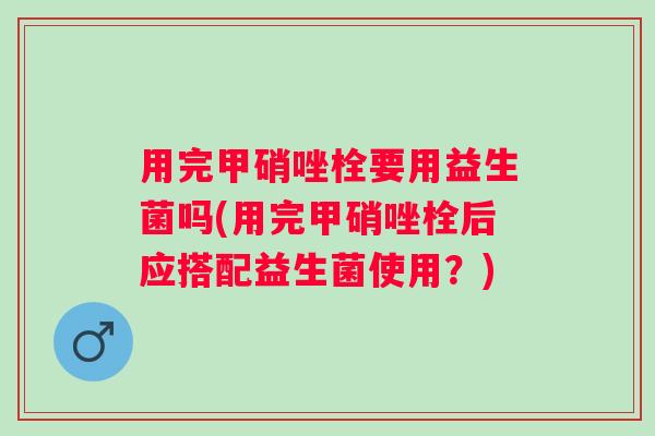 用完甲硝唑栓要用益生菌吗(用完甲硝唑栓后应搭配益生菌使用？)
