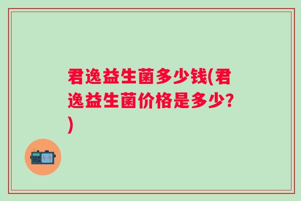 君逸益生菌多少钱(君逸益生菌价格是多少?) 君逸益生菌多少钱(君逸益生菌价格是多少?)
