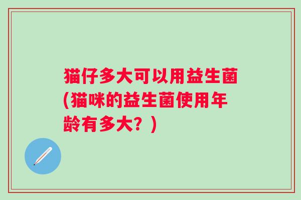 猫仔多大可以用益生菌(猫咪的益生菌使用年龄有多大？)