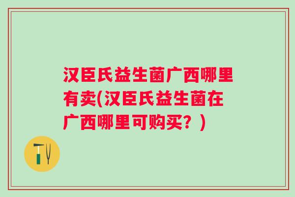 汉臣氏益生菌广西哪里有卖(汉臣氏益生菌在广西哪里可购买？)