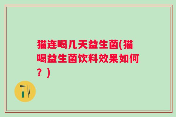 猫连喝几天益生菌(猫喝益生菌饮料效果如何？)
