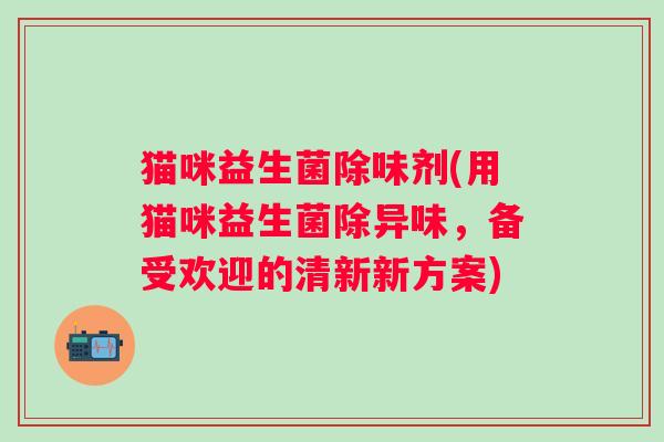 猫咪益生菌除味剂(用猫咪益生菌除异味，备受欢迎的清新新方案)