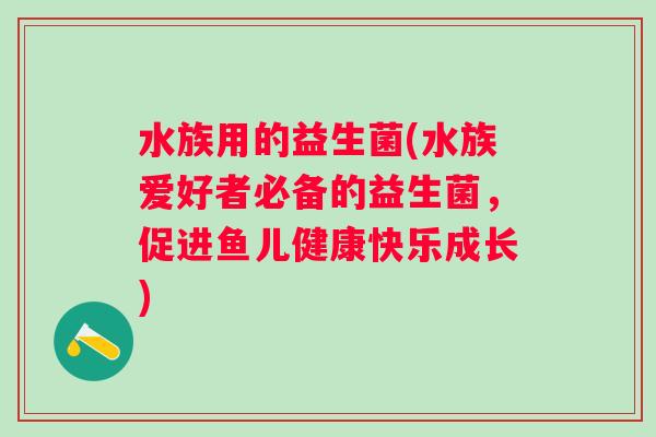 水族用的益生菌(水族爱好者必备的益生菌，促进鱼儿健康快乐成长)