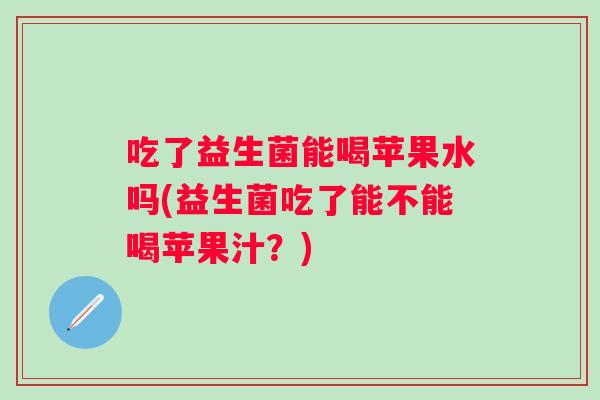 吃了益生菌能喝苹果水吗(益生菌吃了能不能喝苹果汁?) 吃了益生菌能喝苹果水吗(益生菌吃了能不能喝苹果汁?)