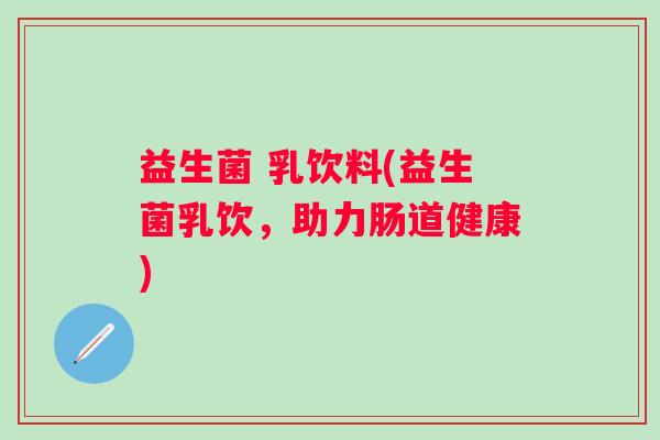 益生菌 乳饮料(益生菌乳饮，助力肠道健康)