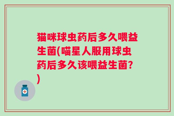 猫咪球虫药后多久喂益生菌(喵星人服用球虫药后多久该喂益生菌？)