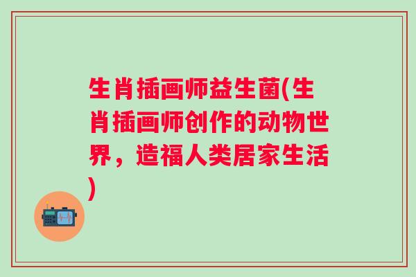 生肖插画师益生菌(生肖插画师创作的动物世界，造福人类居家生活)