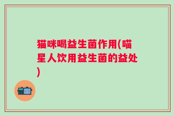 猫咪喝益生菌作用(喵星人饮用益生菌的益处)