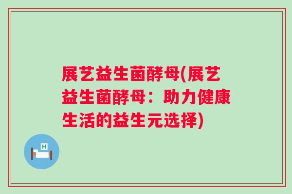 展艺益生菌酵母(展艺益生菌酵母:助力健康生活的益生元选择) 展艺益生菌酵母(展艺益生菌酵母:助力健康生活的益生元选择)