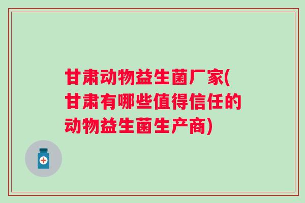 甘肃动物益生菌厂家(甘肃有哪些值得信任的动物益生菌生产商)