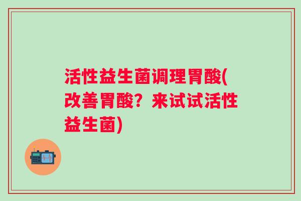 活性益生菌调理胃酸(改善胃酸？来试试活性益生菌)