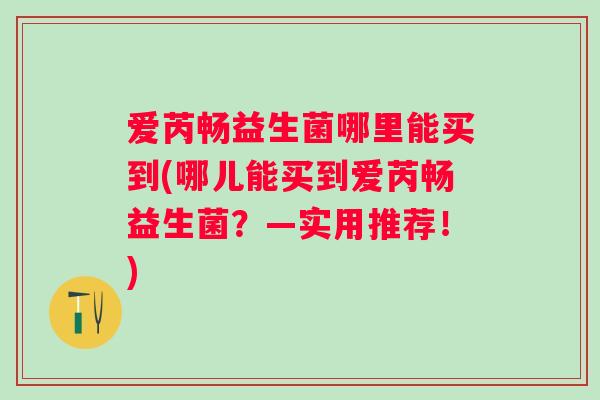 爱芮畅益生菌哪里能买到(哪儿能买到爱芮畅益生菌？—实用推荐！)