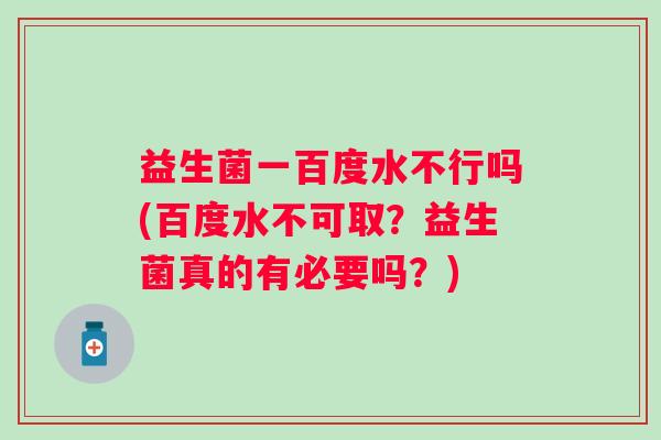 益生菌一百度水不行吗(百度水不可取？益生菌真的有必要吗？)