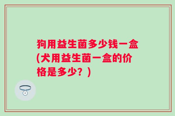 狗用益生菌多少钱一盒(犬用益生菌一盒的价格是多少？)