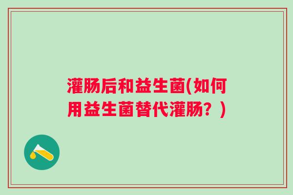 灌肠后和益生菌(如何用益生菌替代灌肠？)