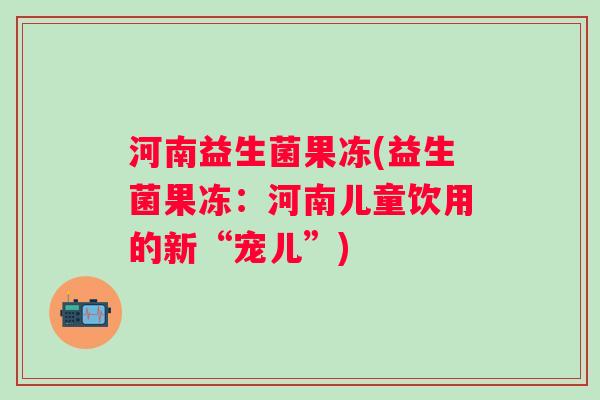 河南益生菌果冻(益生菌果冻：河南儿童饮用的新“宠儿”)