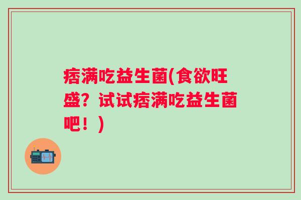 痞满吃益生菌(食欲旺盛？试试痞满吃益生菌吧！)