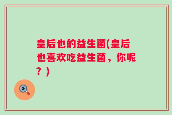 皇后也的益生菌(皇后也喜欢吃益生菌，你呢？)