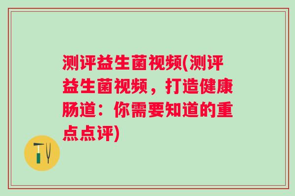 测评益生菌视频(测评益生菌视频，打造健康肠道：你需要知道的重点点评)
