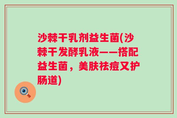 沙棘干乳剂益生菌(沙棘干发酵乳液——搭配益生菌，美肤祛痘又护肠道)