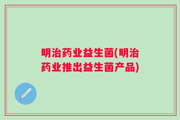 明治药业益生菌(明治药业推出益生菌产品)