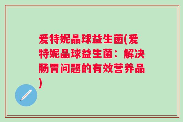 爱特妮晶球益生菌(爱特妮晶球益生菌：解决肠胃问题的有效营养品)