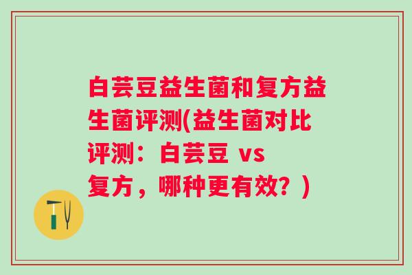 白芸豆益生菌和复方益生菌评测(益生菌对比评测：白芸豆 vs 复方，哪种更有效？)