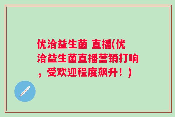 优洽益生菌 直播(优洽益生菌直播营销打响，受欢迎程度飙升！)