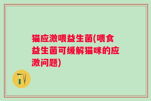 猫应激喂益生菌(喂食益生菌可缓解猫咪的应激问题)