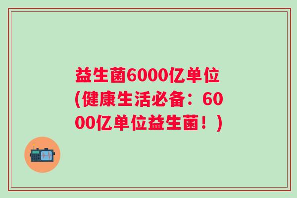 益生菌6000亿单位(健康生活必备：6000亿单位益生菌！)