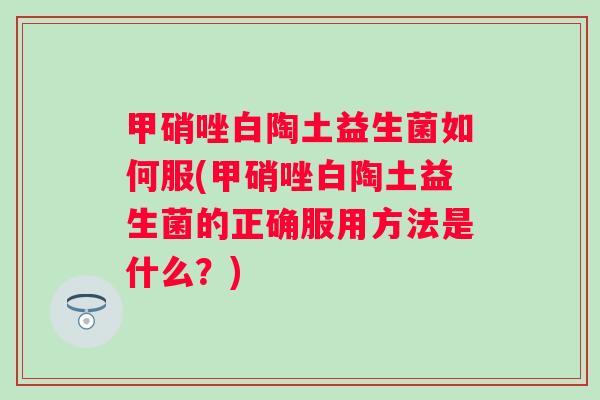 甲硝唑白陶土益生菌如何服(甲硝唑白陶土益生菌的正确服用方法是什么？)