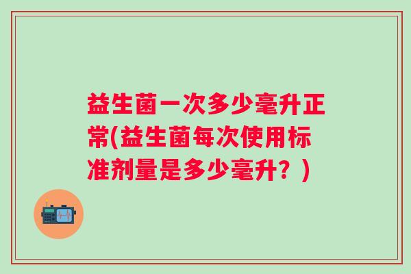 益生菌一次多少毫升正常(益生菌每次使用标准剂量是多少毫升？)