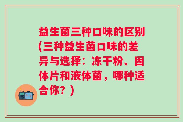 益生菌三种口味的区别(三种益生菌口味的差异与选择：冻干粉、固体片和液体菌，哪种适合你？)