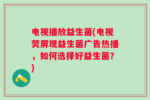 电视播放益生菌(电视荧屏现益生菌广告热播，如何选择好益生菌？)