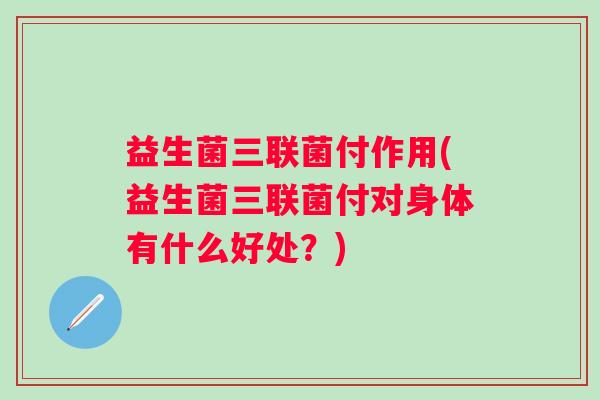 益生菌三联菌付作用(益生菌三联菌付对身体有什么好处?) 益生菌三联菌付作用(益生菌三联菌付对身体有什么好处?)