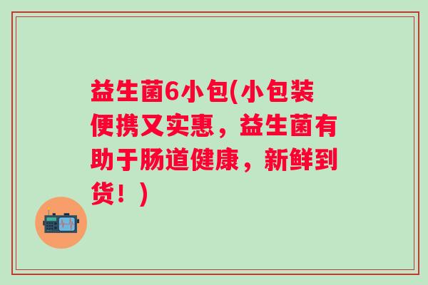 益生菌6小包(小包装便携又实惠,益生菌有助于肠道健康,新鲜到货!) 益生菌6小包(小包装便携又实惠,益生菌有助于肠道健康,新鲜到货!)
