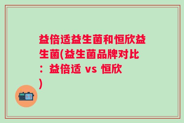 益倍适益生菌和恒欣益生菌(益生菌品牌对比:益倍适 vs 恒欣) 益倍适益生菌和恒欣益生菌(益生菌品牌对比:益倍适 vs 恒欣)