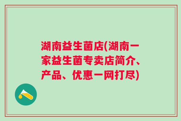 湖南益生菌店(湖南一家益生菌专卖店简介、产品、优惠一网打尽) 湖南益生菌店(湖南一家益生菌专卖店简介、产品、优惠一网打尽)