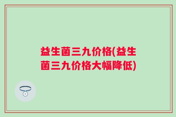 益生菌三九价格(益生菌三九价格大幅降低)