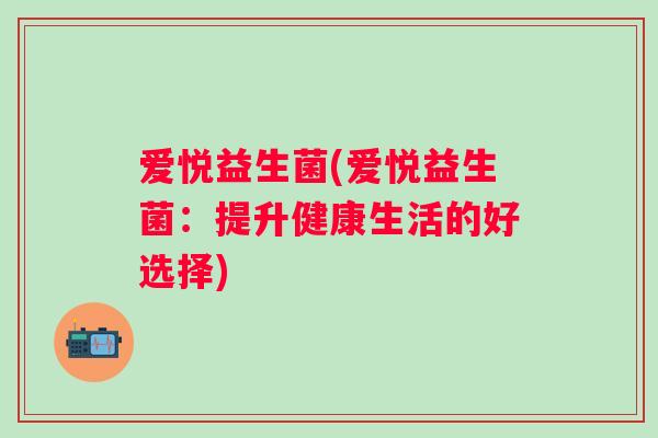 爱悦益生菌(爱悦益生菌:提升健康生活的好选择) 爱悦益生菌(爱悦益生菌:提升健康生活的好选择)