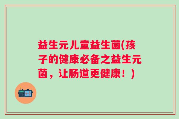 益生元儿童益生菌(孩子的健康必备之益生元菌，让肠道更健康！)