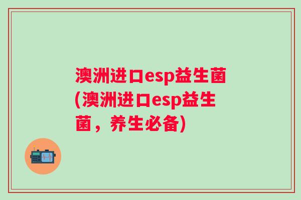 澳洲进口esp益生菌(澳洲进口esp益生菌,养生必备) 澳洲进口esp益生菌(澳洲进口esp益生菌,养生必备)